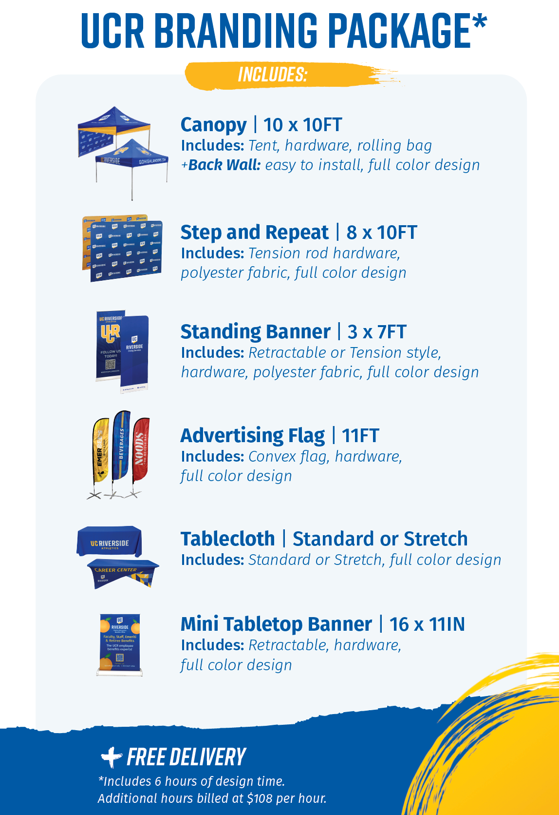 UCR Branding package includes a 10 x 10 foot canopy with tent, hardware, and rolling bag, plus a back wall that is easy to install. An 8 x 10 foot step and repeat banner made of polyester fabric that includes a tension rod. A 3 x 7 foot standing banner in polyester fabric that is retractable or tension style. An 11 foot advertising flag that is convex in full color. A standard or stretch tablecloth in full color. A 16 x 11 inch tabletop banner, retractable in full color. 